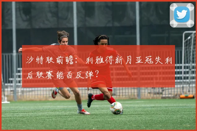 沙特联前瞻：利雅得新月亚冠失利后联赛能否反弹？