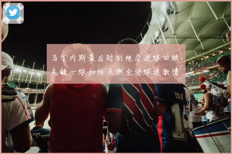 马丁内斯最后时刻绝杀进球回顾,关键一球如何点燃全场球迷激情