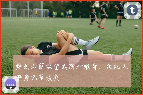 热刺加薪欲留武斯科维奇，经纪人现身巴萨谈判