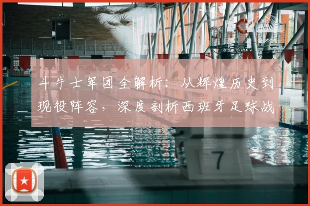 斗牛士军团全解析：从辉煌历史到现役阵容，深度剖析西班牙足球战术体系
