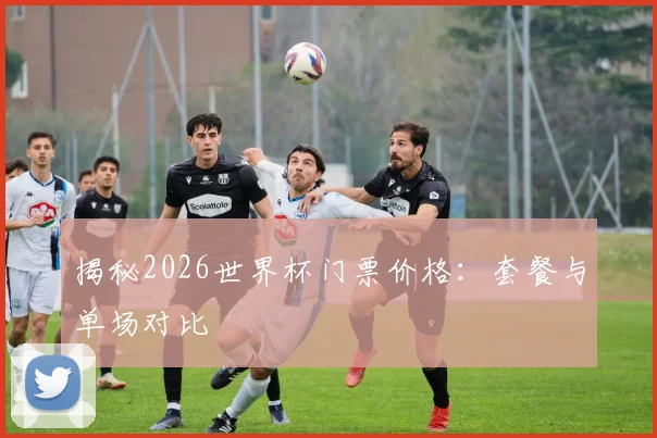 揭秘2026世界杯门票价格：套餐与单场对比
