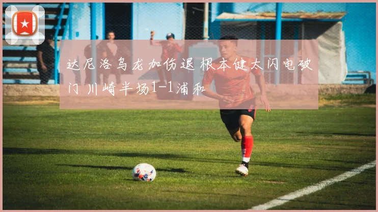 达尼洛乌龙加伤退 根本健太闪电破门 川崎半场1-1浦和